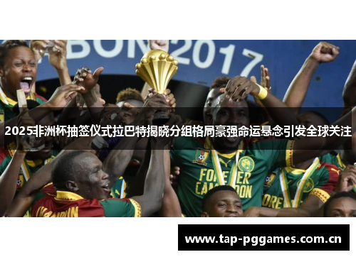 2025非洲杯抽签仪式拉巴特揭晓分组格局豪强命运悬念引发全球关注