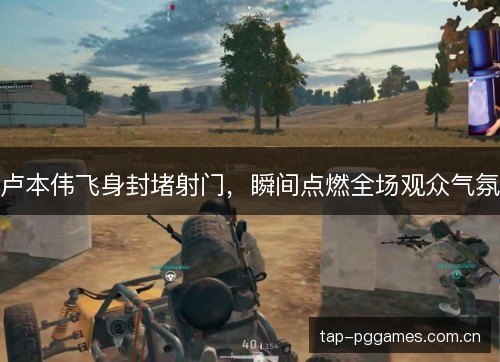 卢本伟飞身封堵射门，瞬间点燃全场观众气氛